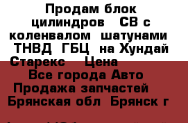 Продам блок цилиндров D4СВ с коленвалом, шатунами, ТНВД, ГБЦ, на Хундай Старекс  › Цена ­ 50 000 - Все города Авто » Продажа запчастей   . Брянская обл.,Брянск г.